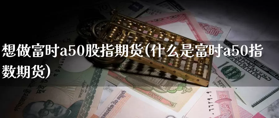 想做富时a50股指期货(什么是富时a50指数期货)