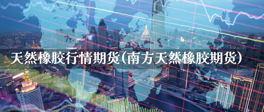 天然橡胶行情期货(南方天然橡胶期货)