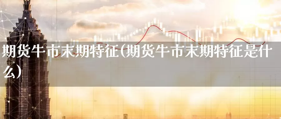 期货牛市末期特征(期货牛市末期特征是什么)