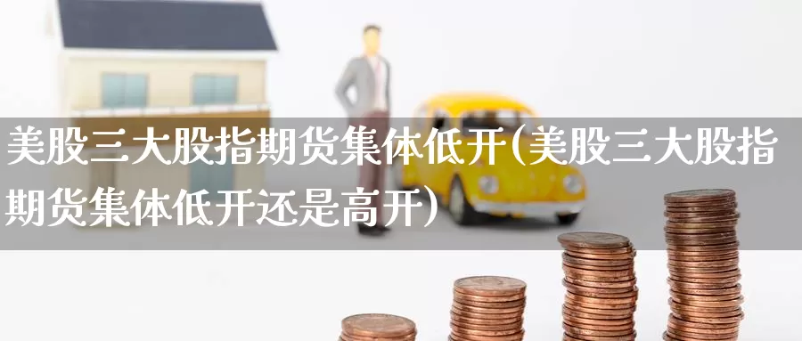 美股三大股指期货集体低开(美股三大股指期货集体低开还是高开)
