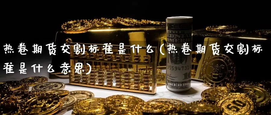 热卷期货交割标准是什么(热卷期货交割标准是什么意思)