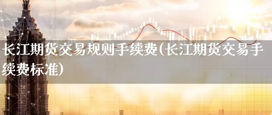 长江期货交易规则手续费(长江期货交易手续费标准)