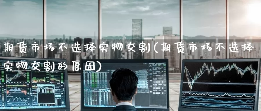 期货市场不选择实物交割(期货市场不选择实物交割的原因)