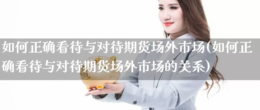 如何正确看待与对待期货场外市场(如何正确看待与对待期货场外市场的关系)