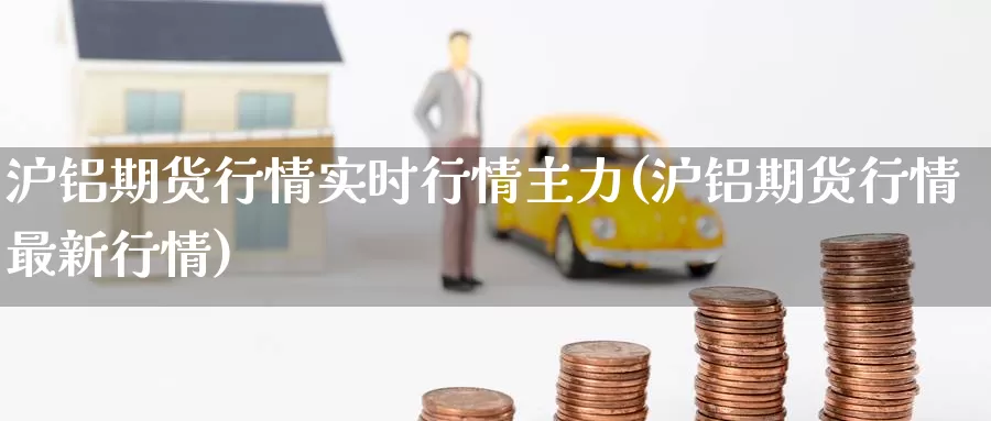 沪铝期货行情实时行情主力(沪铝期货行情最新行情)
