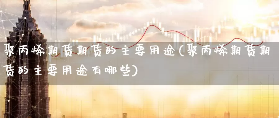 聚丙烯期货期货的主要用途(聚丙烯期货期货的主要用途有哪些)