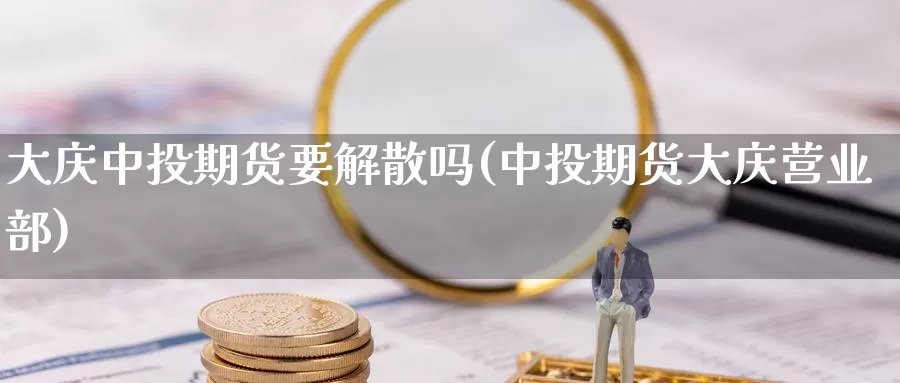 大庆中投期货要解散吗(中投期货大庆)