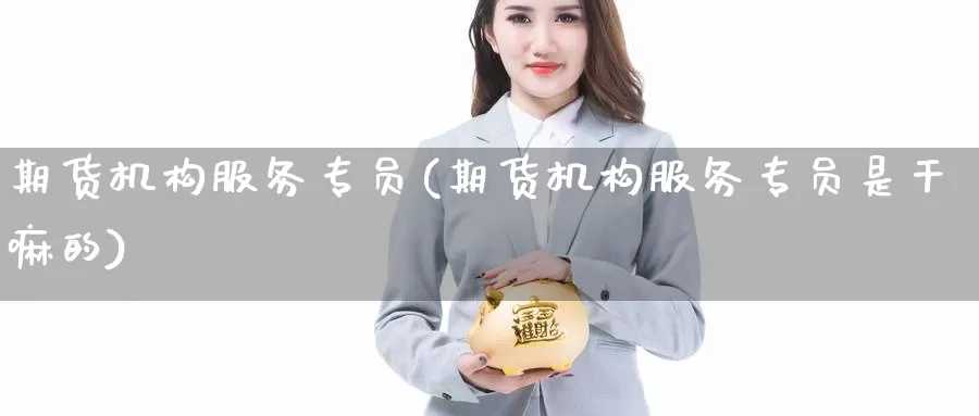 期货机构服务专员(期货机构服务专员是的)