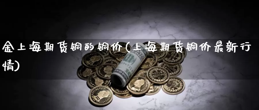 金上海期货铜的铜价(上海期货铜价最新行情)