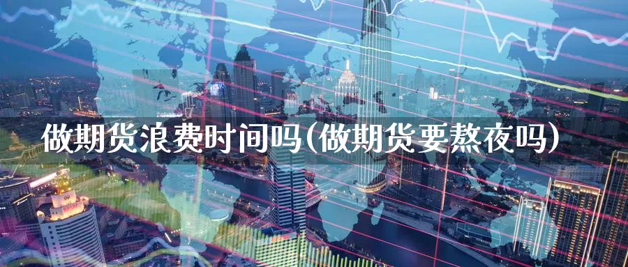 做期货浪费时间吗(做期货要熬夜吗)
