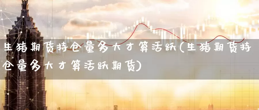 生猪期货持仓量多大才算活跃(生猪期货持仓量多大才算活跃期货)