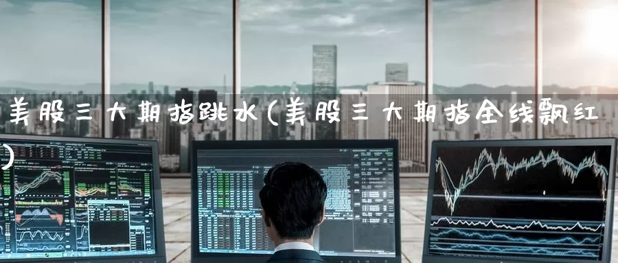 美股三大期指跳水(美股三大期指全线飘红)