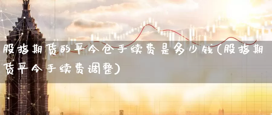 股指期货的平今仓手续费是多少钱(股指期货平今手续费调整)