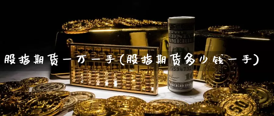 股指期货一万一手(股指期货多少钱一手)