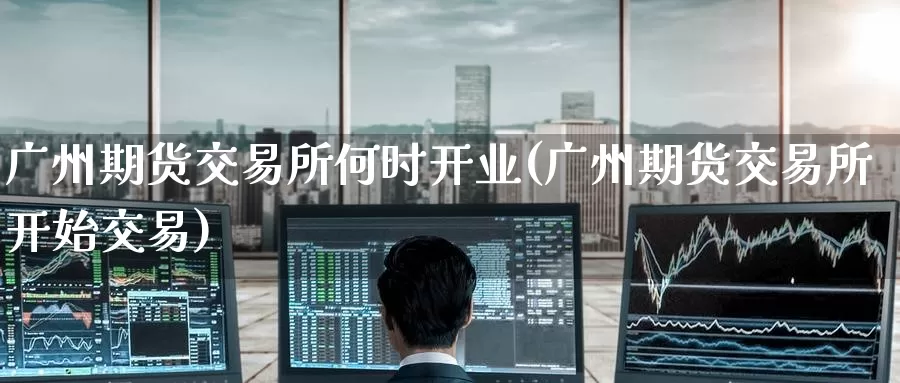 广州期货交易所何时开业(广州期货交易所开始交易)