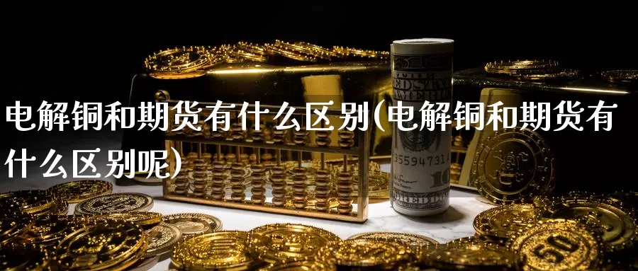 电解铜和期货有什么区别(电解铜和期货有什么区别呢)