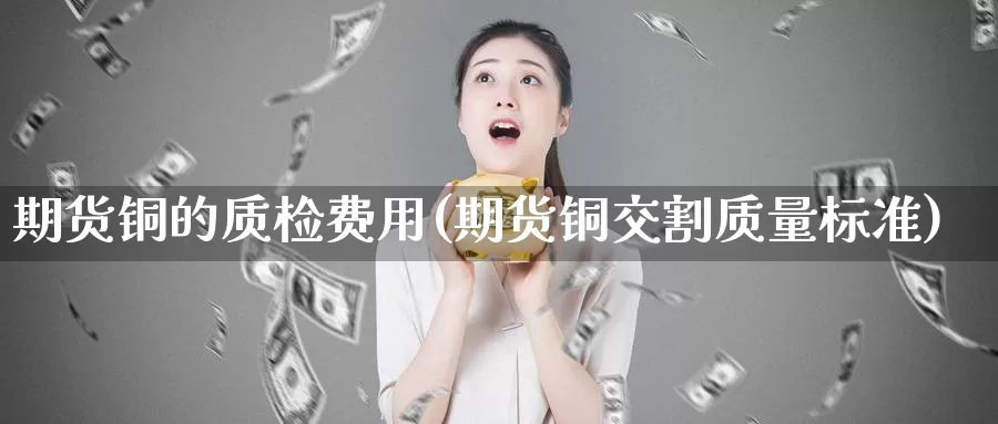 期货铜的质检费用(期货铜交割质量标准)
