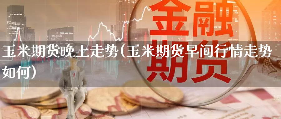 玉米期货晚上走势(玉米期货早间行情走势如何)