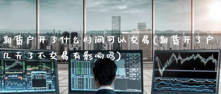 期货户开了什么时间可以交易(期货开了户几天了不交易有影响吗)