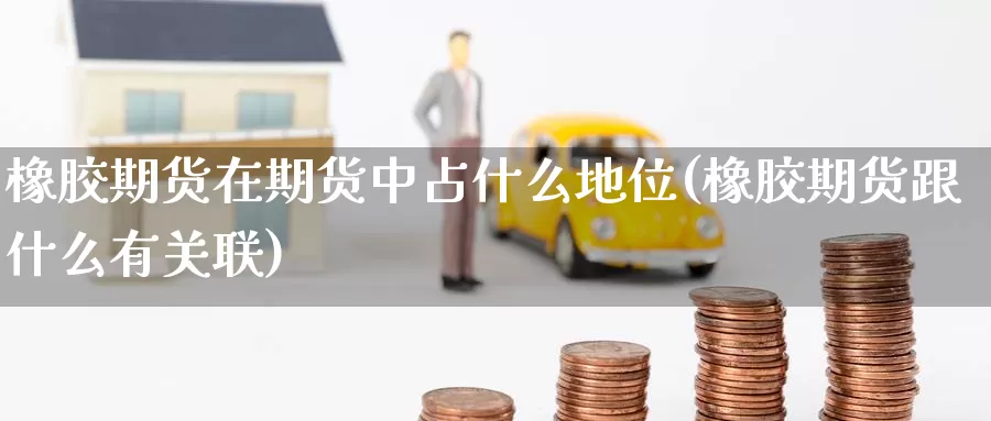 橡胶期货在期货中占什么地位(橡胶期货跟什么有关联)