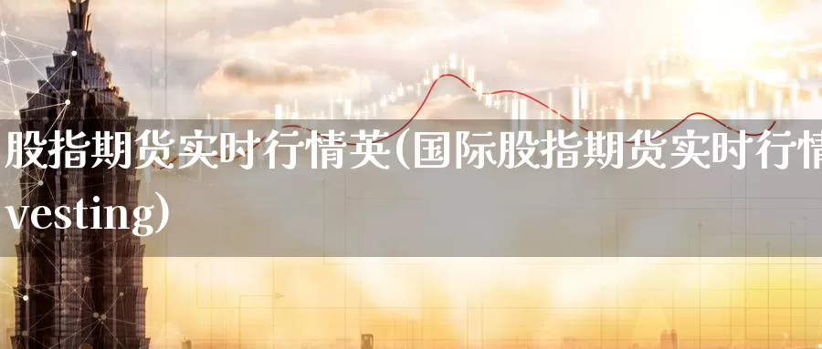 股指期货实时行情英(国际股指期货实时行情investing)