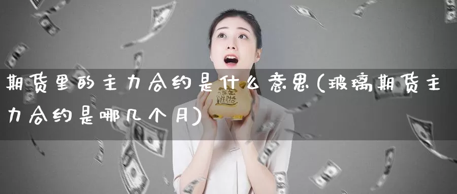 期货里的主力合约是什么意思(玻璃期货主力合约是哪几个月)