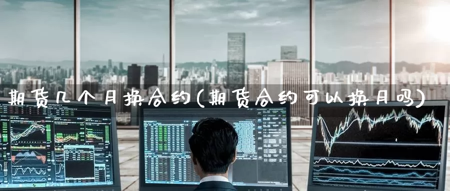 期货几个月换合约(期货合约可以换月吗)