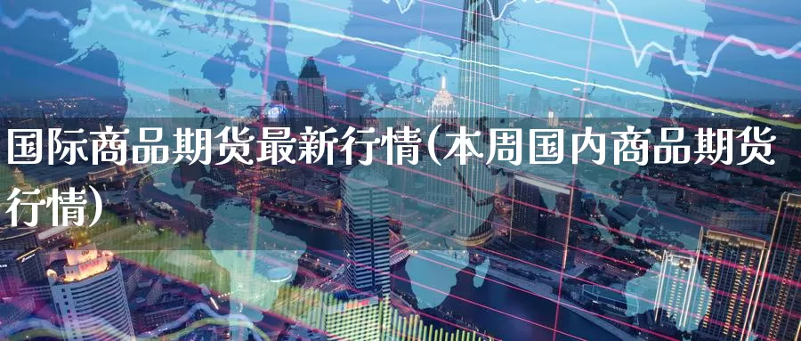 国际商品期货最新行情(本周国内商品期货行情)