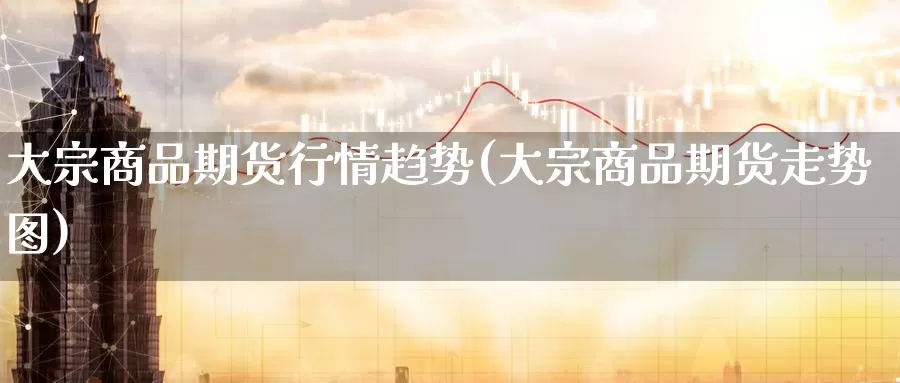 大宗商品期货行情趋势(大宗商品期货走势图)