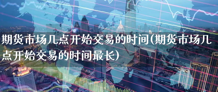期货市场几点开始交易的时间(期货市场几点开始交易的时间最长)