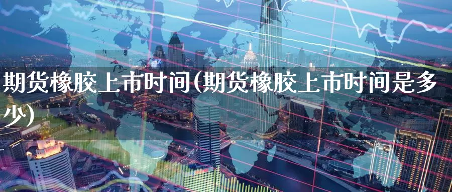 期货橡胶上市时间(期货橡胶上市时间是多少)