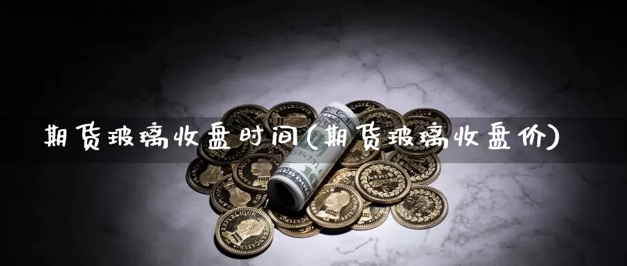 期货玻璃收盘时间(期货玻璃收盘价)
