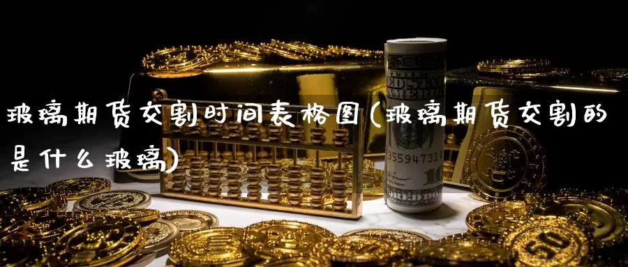 玻璃期货交割时间表格图(玻璃期货交割的是什么玻璃)