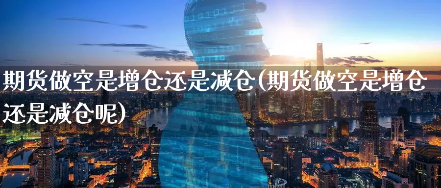 期货做空是增仓还是减仓(期货做空是增仓还是减仓呢)
