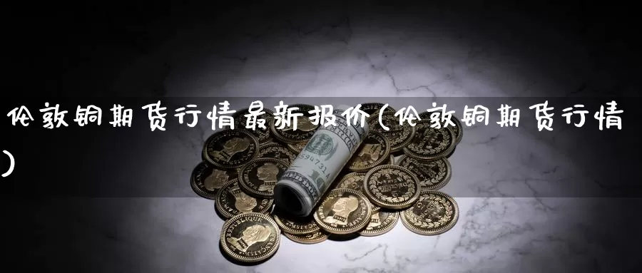伦敦铜期货行情最新报价(伦敦铜期货行情)