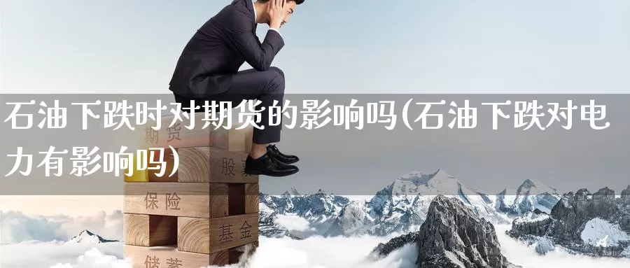 石油下跌时对期货的影响吗(石油下跌对电力有影响吗)