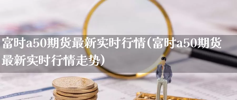 富时a50期货最新实时行情(富时a50期货最新实时行情走势)