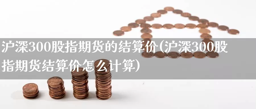 沪深300股指期货的结算价(沪深300股指期货结算价怎么计算)