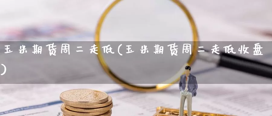 玉米期货周二走低(玉米期货周二走低收盘)