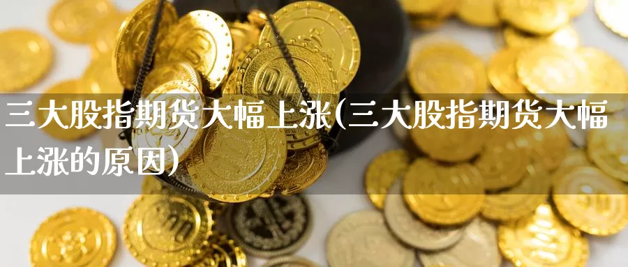 三大股指期货大幅上涨(三大股指期货大幅上涨的原因)