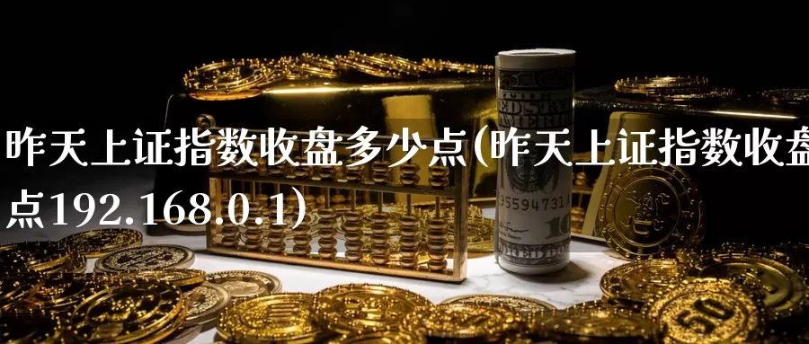 昨天上证指数收盘多少点(昨天上证指数收盘多少点192.168.0.1)