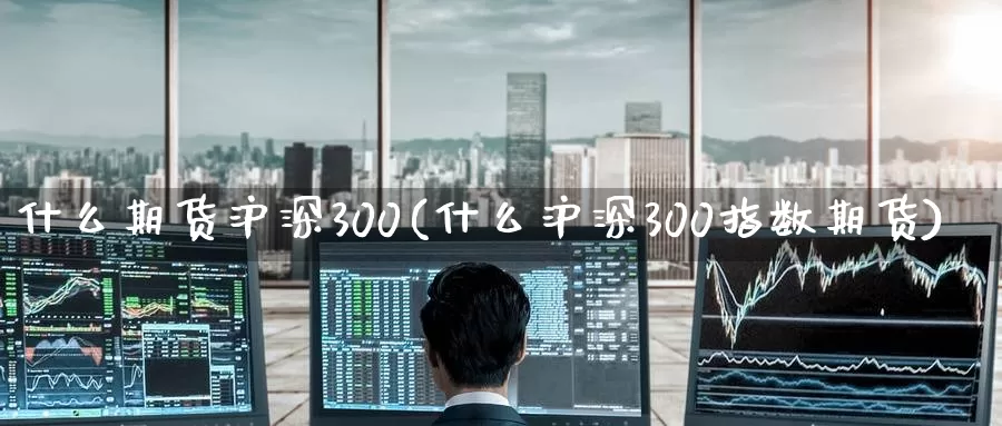 什么期货沪深300(什么沪深300指数期货)