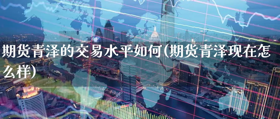 期货青泽的交易水平如何(期货青泽现在怎么样)