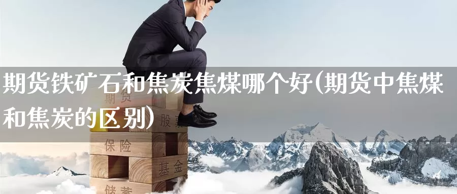 期货铁矿石和焦炭焦煤哪个好(期货中焦煤和焦炭的区别)