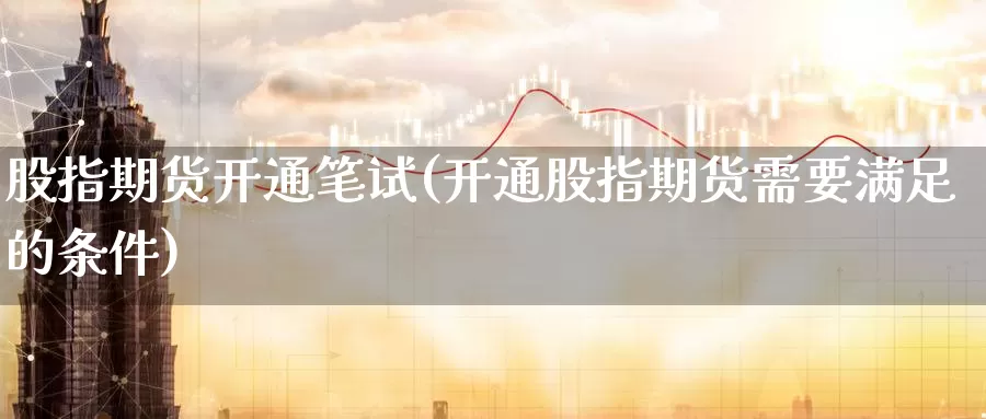 股指期货开通笔试(开通股指期货需要满足的条件)