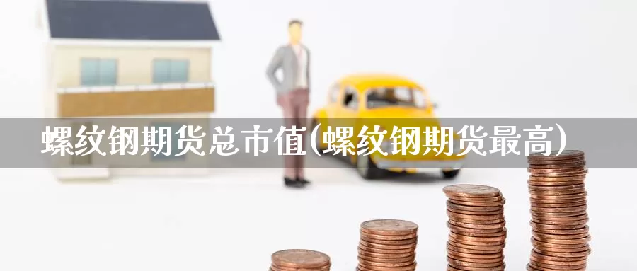 螺纹钢期货总市值(螺纹钢期货最高)