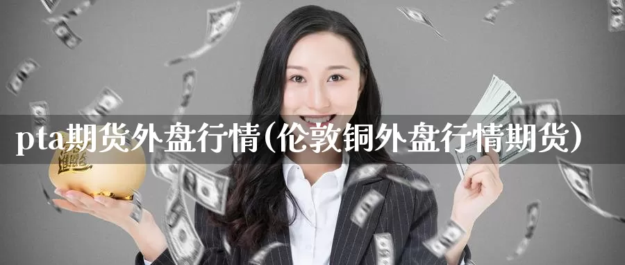 pta期货外盘行情(伦敦铜外盘行情期货)