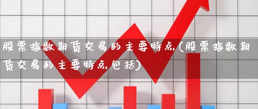 股票指数期货交易的主要特点(股票指数期货交易的主要特点包括)