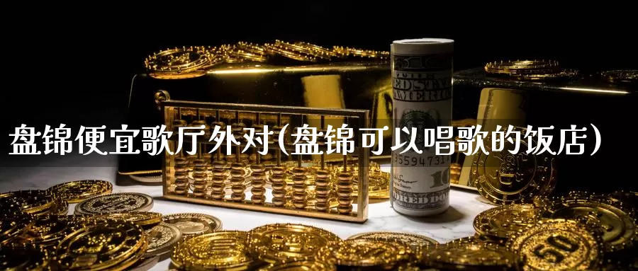 盘锦便宜歌厅外对(盘锦可以唱歌的饭店)