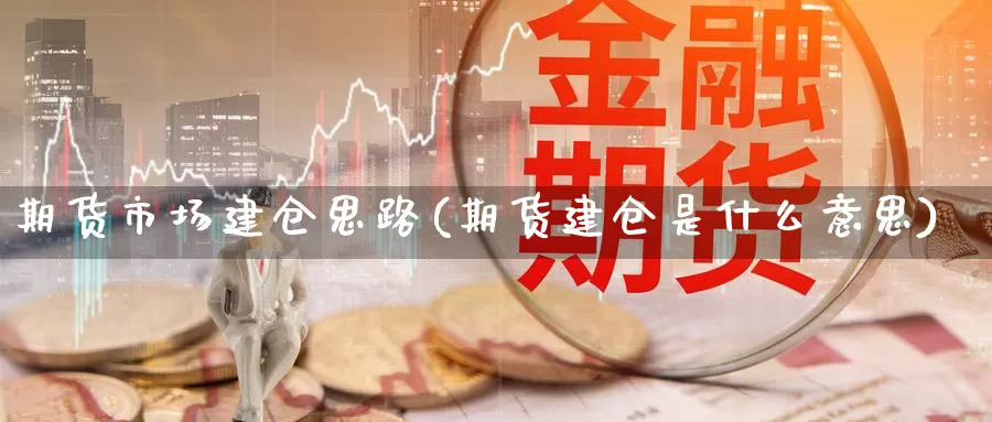 期货市场建仓思路(期货建仓是什么意思)